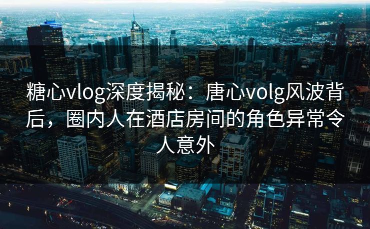 糖心vlog深度揭秘：唐心volg风波背后，圈内人在酒店房间的角色异常令人意外