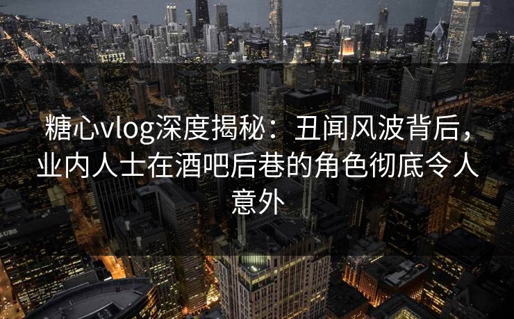 糖心vlog深度揭秘：丑闻风波背后，业内人士在酒吧后巷的角色彻底令人意外