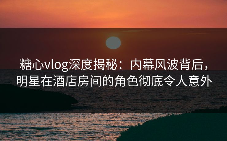 糖心vlog深度揭秘：内幕风波背后，明星在酒店房间的角色彻底令人意外