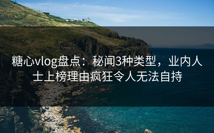 糖心vlog盘点：秘闻3种类型，业内人士上榜理由疯狂令人无法自持