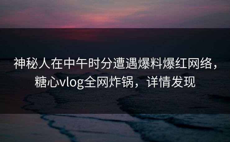 神秘人在中午时分遭遇爆料爆红网络，糖心vlog全网炸锅，详情发现