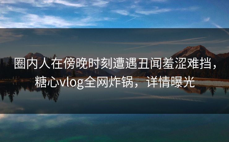 圈内人在傍晚时刻遭遇丑闻羞涩难挡，糖心vlog全网炸锅，详情曝光