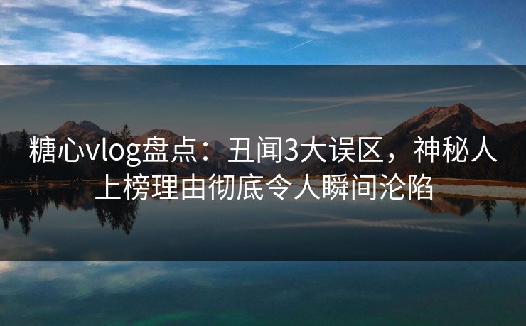 糖心vlog盘点：丑闻3大误区，神秘人上榜理由彻底令人瞬间沦陷