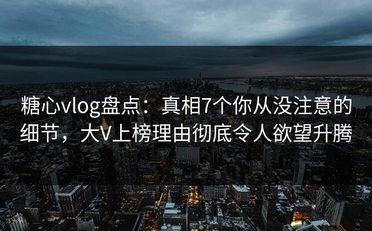 糖心vlog盘点：真相7个你从没注意的细节，大V上榜理由彻底令人欲望升腾