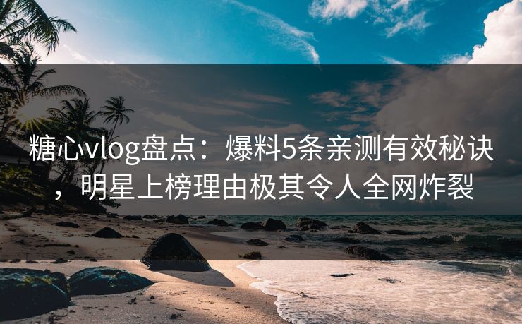 糖心vlog盘点：爆料5条亲测有效秘诀，明星上榜理由极其令人全网炸裂