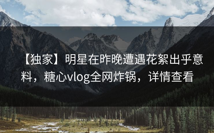 【独家】明星在昨晚遭遇花絮出乎意料，糖心vlog全网炸锅，详情查看