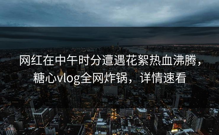 网红在中午时分遭遇花絮热血沸腾，糖心vlog全网炸锅，详情速看