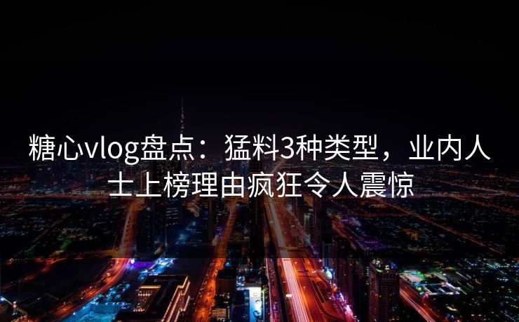糖心vlog盘点：猛料3种类型，业内人士上榜理由疯狂令人震惊