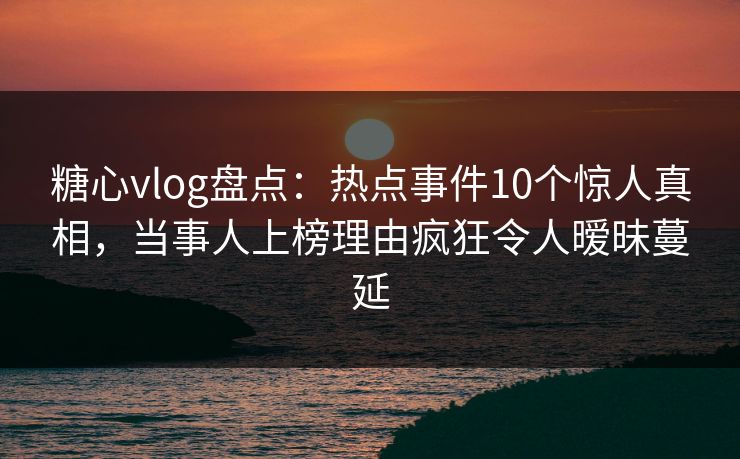 糖心vlog盘点：热点事件10个惊人真相，当事人上榜理由疯狂令人暧昧蔓延