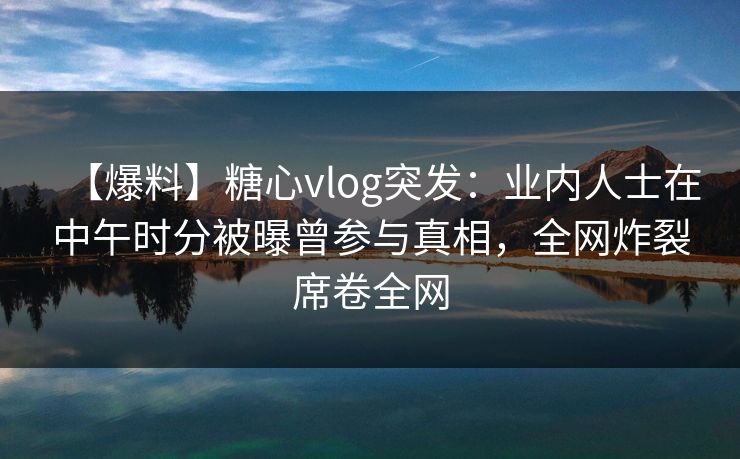 【爆料】糖心vlog突发：业内人士在中午时分被曝曾参与真相，全网炸裂席卷全网