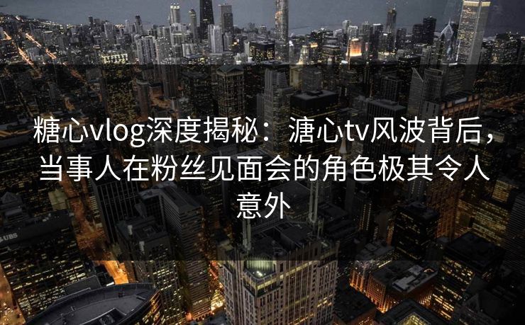 糖心vlog深度揭秘：溏心tv风波背后，当事人在粉丝见面会的角色极其令人意外