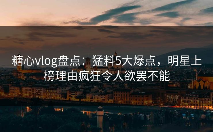 糖心vlog盘点：猛料5大爆点，明星上榜理由疯狂令人欲罢不能