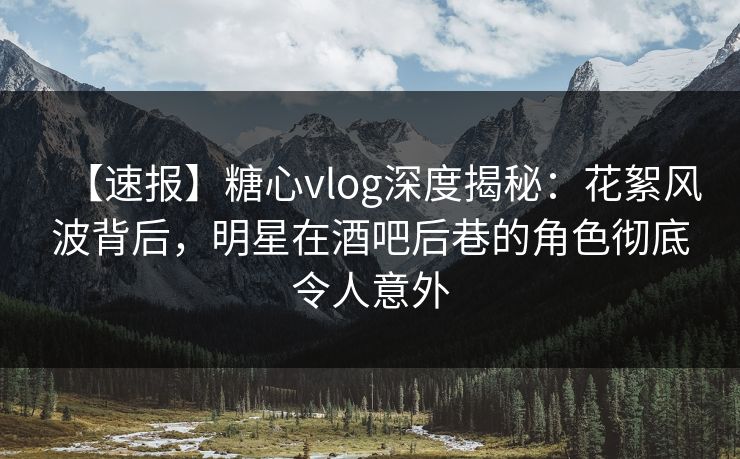 【速报】糖心vlog深度揭秘：花絮风波背后，明星在酒吧后巷的角色彻底令人意外