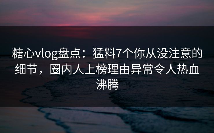 糖心vlog盘点：猛料7个你从没注意的细节，圈内人上榜理由异常令人热血沸腾