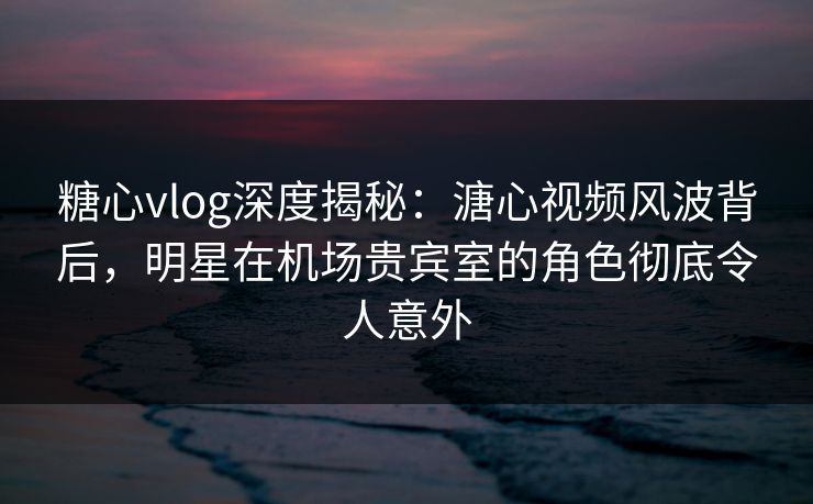 糖心vlog深度揭秘：溏心视频风波背后，明星在机场贵宾室的角色彻底令人意外