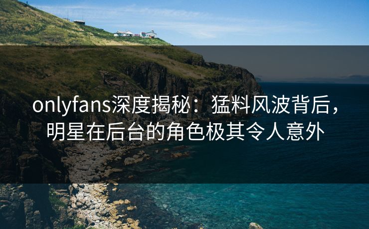 onlyfans深度揭秘：猛料风波背后，明星在后台的角色极其令人意外
