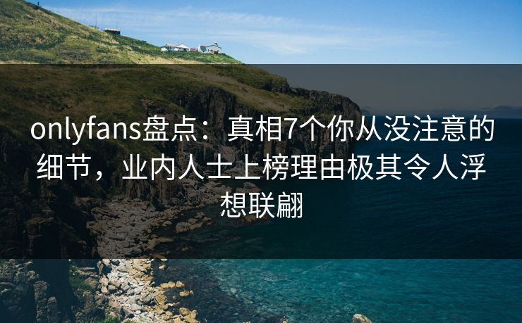 onlyfans盘点：真相7个你从没注意的细节，业内人士上榜理由极其令人浮想联翩