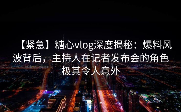 【紧急】糖心vlog深度揭秘：爆料风波背后，主持人在记者发布会的角色极其令人意外