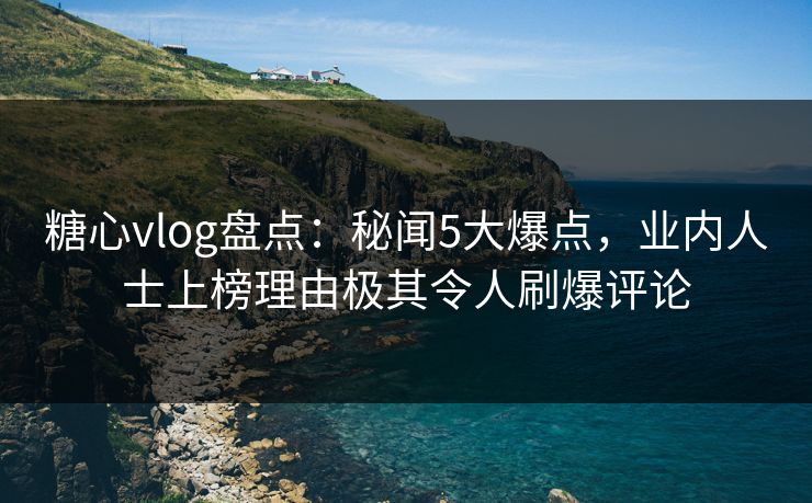 糖心vlog盘点：秘闻5大爆点，业内人士上榜理由极其令人刷爆评论