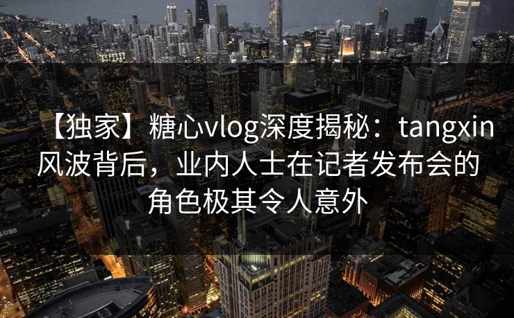 【独家】糖心vlog深度揭秘：tangxin风波背后，业内人士在记者发布会的角色极其令人意外