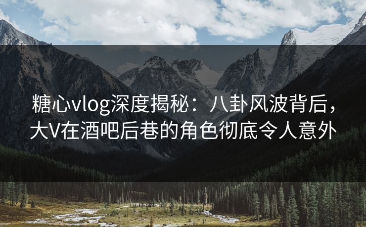 糖心vlog深度揭秘：八卦风波背后，大V在酒吧后巷的角色彻底令人意外