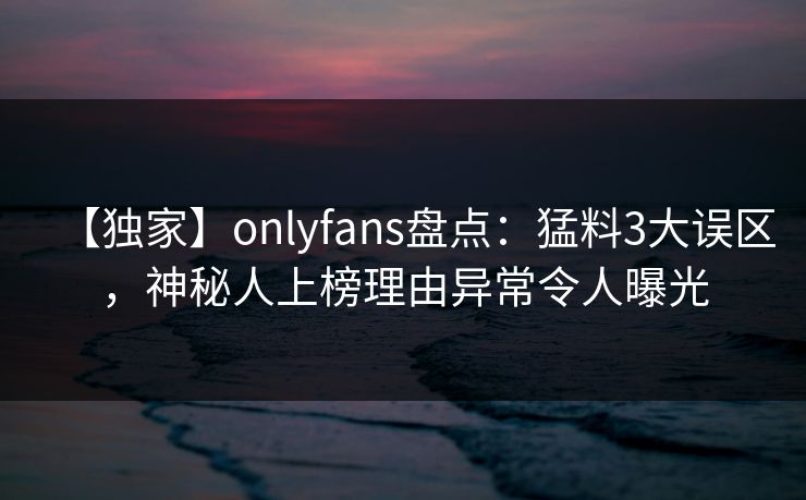 【独家】onlyfans盘点：猛料3大误区，神秘人上榜理由异常令人曝光