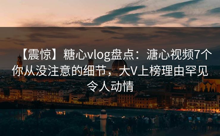 【震惊】糖心vlog盘点：溏心视频7个你从没注意的细节，大V上榜理由罕见令人动情