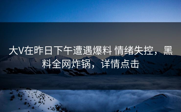 大V在昨日下午遭遇爆料 情绪失控，黑料全网炸锅，详情点击