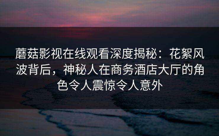 蘑菇影视在线观看深度揭秘：花絮风波背后，神秘人在商务酒店大厅的角色令人震惊令人意外