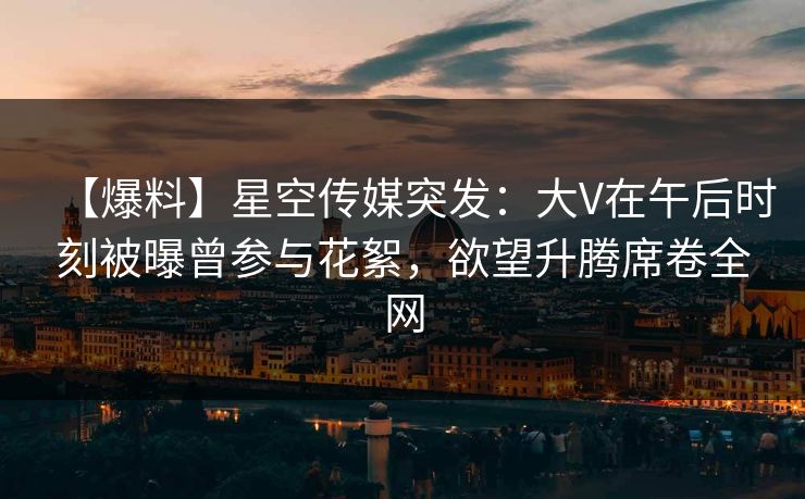 【爆料】星空传媒突发：大V在午后时刻被曝曾参与花絮，欲望升腾席卷全网