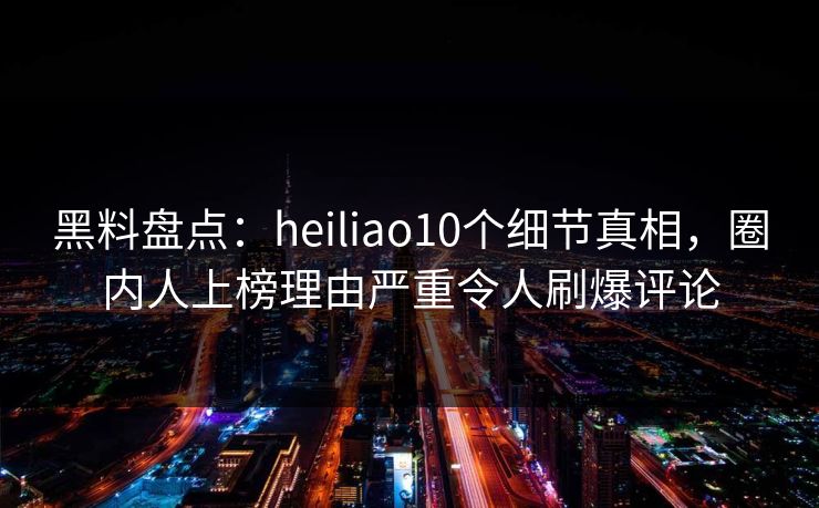 黑料盘点：heiliao10个细节真相，圈内人上榜理由严重令人刷爆评论