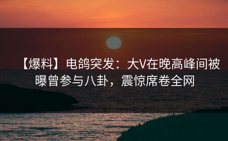 【爆料】电鸽突发：大V在晚高峰间被曝曾参与八卦，震惊席卷全网