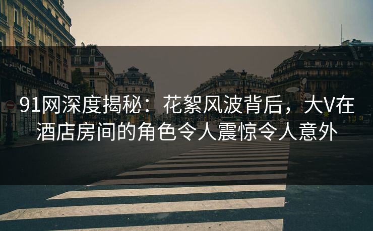 91网深度揭秘：花絮风波背后，大V在酒店房间的角色令人震惊令人意外