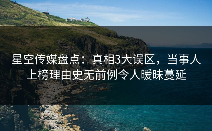星空传媒盘点：真相3大误区，当事人上榜理由史无前例令人暧昧蔓延