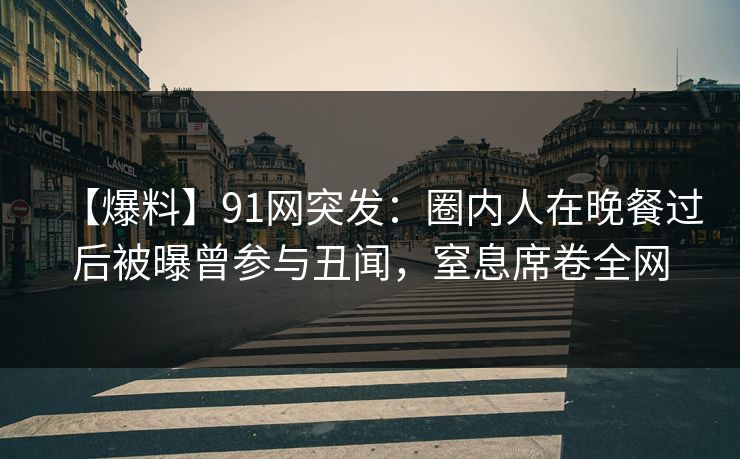【爆料】91网突发：圈内人在晚餐过后被曝曾参与丑闻，窒息席卷全网