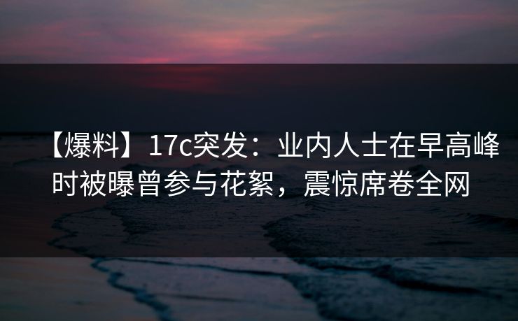 【爆料】17c突发：业内人士在早高峰时被曝曾参与花絮，震惊席卷全网