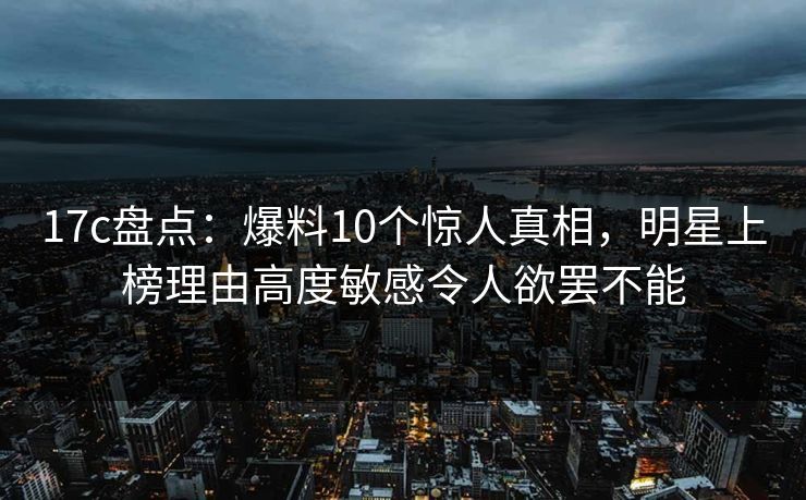 17c盘点：爆料10个惊人真相，明星上榜理由高度敏感令人欲罢不能