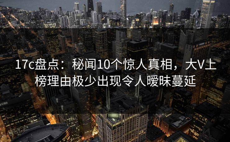17c盘点：秘闻10个惊人真相，大V上榜理由极少出现令人暧昧蔓延