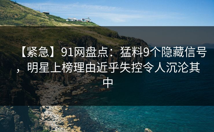 【紧急】91网盘点：猛料9个隐藏信号，明星上榜理由近乎失控令人沉沦其中