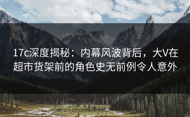 17c深度揭秘：内幕风波背后，大V在超市货架前的角色史无前例令人意外