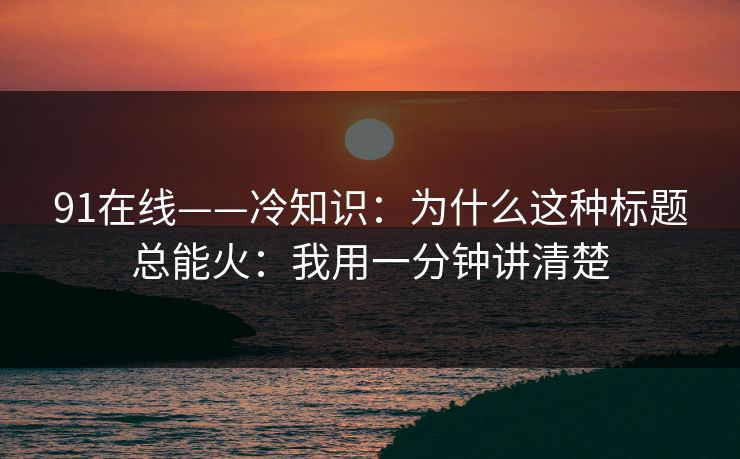 91在线——冷知识：为什么这种标题总能火：我用一分钟讲清楚