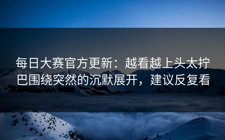 每日大赛官方更新：越看越上头太拧巴围绕突然的沉默展开，建议反复看