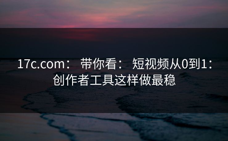17c.com： 带你看： 短视频从0到1：创作者工具这样做最稳