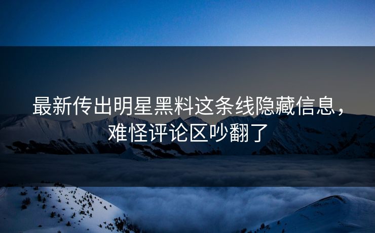 最新传出明星黑料这条线隐藏信息，难怪评论区吵翻了
