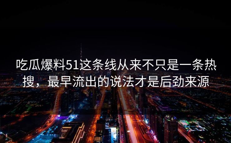 吃瓜爆料51这条线从来不只是一条热搜，最早流出的说法才是后劲来源