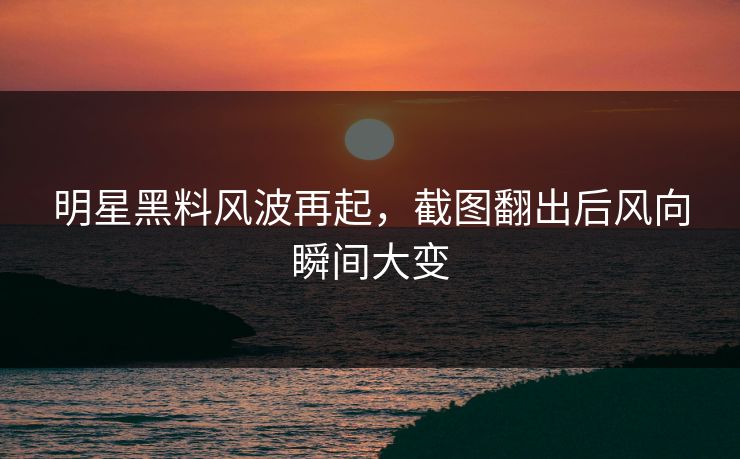 明星黑料风波再起，截图翻出后风向瞬间大变